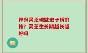 神农灵芝破壁孢子粉价格？灵芝生长期越长越好吗