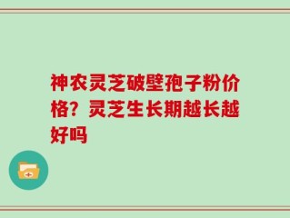 神农灵芝破壁孢子粉价格？灵芝生长期越长越好吗