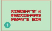 灵芝破壁孢子厂家？长春破壁灵芝孢子粉哪家好最好有厂家，便宜啊