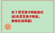 吃了灵芝孢子粉脸色红润(吃灵芝孢子粉后，肤色红润亮丽)