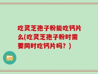 吃灵芝孢子粉能吃钙片么(吃灵芝孢子粉时需要同时吃钙片吗？)