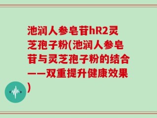池润人参皂苷hR2灵芝孢子粉(池润人参皂苷与灵芝孢子粉的结合——双重提升健康效果)
