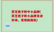 灵芝孢子粉中小品牌(灵芝孢子粉小品牌走进市场，发现新商机)