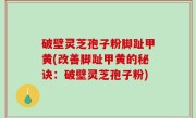 破壁灵芝孢子粉脚趾甲黄(改善脚趾甲黄的秘诀：破壁灵芝孢子粉)