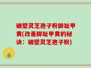 破壁灵芝孢子粉脚趾甲黄(改善脚趾甲黄的秘诀：破壁灵芝孢子粉)