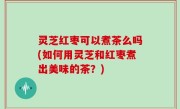 灵芝红枣可以煮茶么吗(如何用灵芝和红枣煮出美味的茶？)
