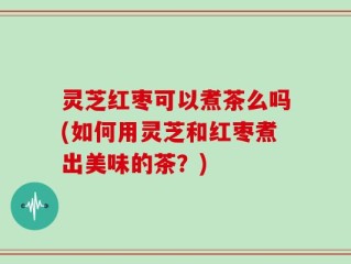 灵芝红枣可以煮茶么吗(如何用灵芝和红枣煮出美味的茶？)
