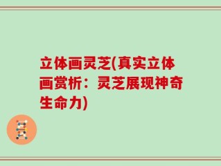 立体画灵芝(真实立体画赏析：灵芝展现神奇生命力)
