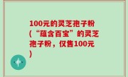 100元的灵芝孢子粉(“蕴含百宝”的灵芝孢子粉，仅售100元)