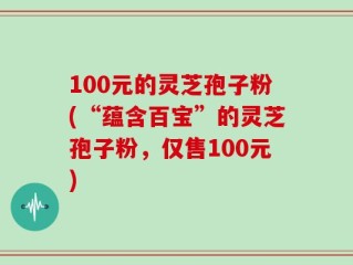 100元的灵芝孢子粉(“蕴含百宝”的灵芝孢子粉，仅售100元)