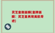 灵芝皇做面膜(皇牌面膜：灵芝皇再现美肌奇迹)