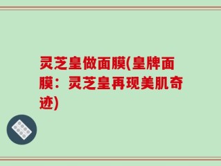 灵芝皇做面膜(皇牌面膜：灵芝皇再现美肌奇迹)