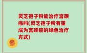 灵芝孢子粉能治疗宫颈癌吗(灵芝孢子粉有望成为宫颈癌的绿色治疗方式)