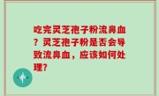 吃完灵芝孢子粉流鼻血？灵芝孢子粉是否会导致流鼻血，应该如何处理？