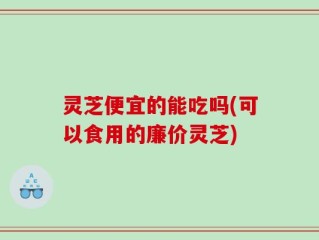 灵芝便宜的能吃吗(可以食用的廉价灵芝)
