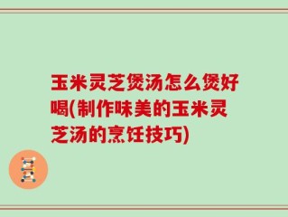 玉米灵芝煲汤怎么煲好喝(制作味美的玉米灵芝汤的烹饪技巧)