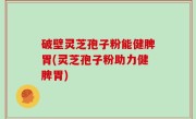 破壁灵芝孢子粉能健脾胃(灵芝孢子粉助力健脾胃)