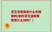 灵芝泡酒是用什么东西做的(制作灵芝酒需要使用什么材料？)