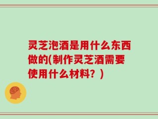 灵芝泡酒是用什么东西做的(制作灵芝酒需要使用什么材料？)