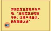 济南灵芝三萜孢子粉产地_“济南灵芝三萜孢子粉：优质产地直供，天然健康之选”