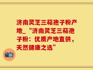 济南灵芝三萜孢子粉产地_“济南灵芝三萜孢子粉：优质产地直供，天然健康之选”