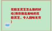 花胶王灵芝怎么做的好吃(教你做出美味的花胶灵芝，令人回味无穷)