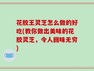 花胶王灵芝怎么做的好吃(教你做出美味的花胶灵芝，令人回味无穷)