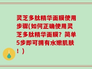 灵芝多肽精华面膜使用步骤(如何正确使用灵芝多肽精华面膜？简单5步即可拥有水嫩肌肤！)