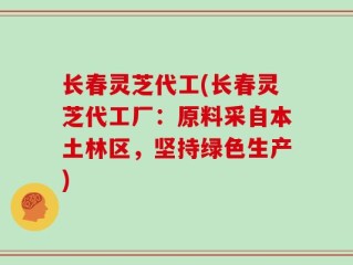 长春灵芝代工(长春灵芝代工厂：原料采自本土林区，坚持绿色生产)