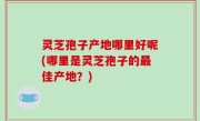 灵芝孢子产地哪里好呢(哪里是灵芝孢子的最佳产地？)