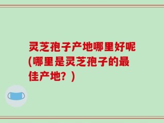灵芝孢子产地哪里好呢(哪里是灵芝孢子的最佳产地？)