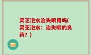 灵芝泡水治失眠用吗(灵芝泡水：治失眠的良药？)