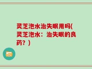 灵芝泡水治失眠用吗(灵芝泡水：治失眠的良药？)