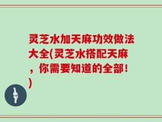 灵芝水加天麻功效做法大全(灵芝水搭配天麻，你需要知道的全部！)
