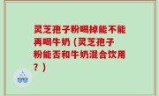 灵芝孢子粉喝掉能不能再喝牛奶 (灵芝孢子粉能否和牛奶混合饮用？)