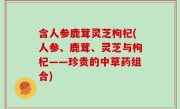 含人参鹿茸灵芝枸杞(人参、鹿茸、灵芝与枸杞——珍贵的中草药组合)