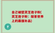 自己破壁灵芝孢子粉(灵芝孢子粉：探索世界上的最强补品)