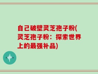 自己破壁灵芝孢子粉(灵芝孢子粉：探索世界上的最强补品)