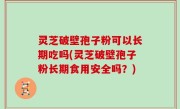 灵芝破壁孢子粉可以长期吃吗(灵芝破壁孢子粉长期食用安全吗？)