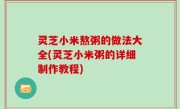 灵芝小米熬粥的做法大全(灵芝小米粥的详细制作教程)