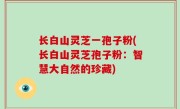 长白山灵芝一孢子粉(长白山灵芝孢子粉：智慧大自然的珍藏)