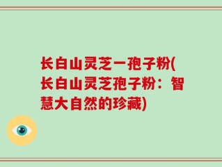 长白山灵芝一孢子粉(长白山灵芝孢子粉：智慧大自然的珍藏)