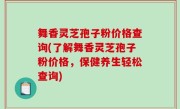舞香灵芝孢子粉价格查询(了解舞香灵芝孢子粉价格，保健养生轻松查询)