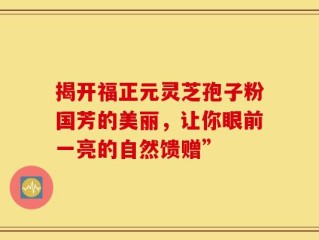 揭开福正元灵芝孢子粉国芳的美丽，让你眼前一亮的自然馈赠”