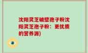 沈阳灵芝破壁孢子粉沈阳灵芝孢子粉：更优质的营养源)