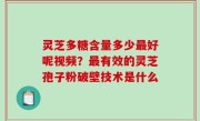 灵芝多糖含量多少最好呢视频？最有效的灵芝孢子粉破壁技术是什么