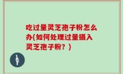 吃过量灵芝孢子粉怎么办(如何处理过量摄入灵芝孢子粉？)