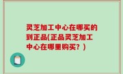 灵芝加工中心在哪买的到正品(正品灵芝加工中心在哪里购买？)