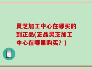 灵芝加工中心在哪买的到正品(正品灵芝加工中心在哪里购买？)