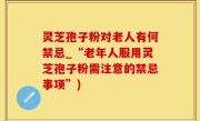 灵芝孢子粉对老人有何禁忌_“老年人服用灵芝孢子粉需注意的禁忌事项”)
